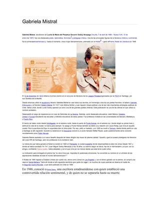 Gabriela Mistral
Gabriela Mistral, seudónimo de Lucila de María del Perpetuo Socorro Godoy Alcayaga (Vicuña, 7 de abril de 1889 – Nueva York, 10 de
enero de 1957), fue una destacada poeta, diplomática, feminista
1
y pedagoga chilena. Una de las principales figuras de la literatura chilena y continental,
fue la primeralatinoamericana y, hasta el momento, única mujer iberoamericana, premiada con el Nobel
2
—ganó elPremio Nobel de Literatura en 1945
El 12 de diciembre de 1914 obtiene el primer premio en el concurso de literatura de los Juegos Floralesorganizados por la FECh en Santiago, por
sus Sonetos de la Muerte.
Desde entonces utilizó el seudónimo literario Gabriela Mistral en casi todos sus escritos, en homenaje a dos de sus poetas favoritos, el italiano Gabriele
D'Annunzio y el francés Frédéric Mistral. En 1917 Julio Molina Núñez y Juan Agustín Araya publican una de las más importantes antologías poéticas de
Chile, Selva Lírica, donde Lucila Godoy aparece ya como una de las grandes poetas chilenas. Esta publicación es una de las últimas en que utiliza su
nombre verdadero.
Desempeñó el cargo de inspectora en el Liceo de Señoritas de La Serena. Además, como destacada educadora, visitó México, Estados
Unidos y Europa estudiando las escuelas y métodos educativos de estos países. Fue profesora invitada en las universidades de Barnard, Middlebury
y Puerto Rico.
El hecho de haber vivido desde Antofagasta, en el extremo norte, hasta el puerto de Punta Arenas, en el extremo sur, donde dirigió su primer liceo y
estimuló la vida de la ciudad, la marca para siempre. Su apego a Punta Arenas también se debió a su relación con Laura Rodig, que vivía en aquella
ciudad. Pero la escritora de Elqui no soportaba bien el clima polar. Por eso, pidió un traslado, y en 1920 se mudó a Temuco, desde donde partió en ruta
a Santiago al año siguiente. Durante su estancia en la Araucanía conoció a un joven llamado Neftalí Reyes, quien posteriormente sería conocido
mundialmente como Pablo Neruda.
Gabriela Mistral aspiraba a un nuevo desafío después de haber dirigido dos liceos de pésima calidad. Opositó y ganó el puesto prestigioso de directora
del Liceo Nº6 de Santiago, pero los profesores no la recibieron bien.
La noticia de que había ganado el Nobel la recibió en 1945 en Petrópolis, la ciudad brasileña donde desempeñaba la labor de cónsul desde 1941 y
donde se había suicidado Yin Yin7
(Juan Miguel Godoy Mendoza) a los 18 años, su sobrino según se decía, hijo de un hermanastro y al que, con su
amiga y confidente Palma Guillén, había adoptado y con el que vivía por los menos desde que este tenía cuatro años.
La motivación para entregarle el premio fue "su obra lírica que, inspirada en poderosas emociones, ha convertido su nombre en un símbolo de las
aspiraciones idealistas de todo el mundo latinoamericano".8
A finales de 1945 regresó a Estados Unidos por cuarta vez, ahora como cónsul en Los Ángeles y, con el dinero ganado con el premio, se compró una
casa en Santa Bárbara.9
Será allí donde al año siguiente escribiría gran parte de Lagar I, en muchos de cuyos poemas se observa la huella de
la Segunda Guerra Mundial, y que será publicado en Chile en 1954.
En 1946, conoció aDoris Dana, una escritora estadounidense con quien estableció una
controvertida relación sentimental, y de quien no se separaría hasta su muerte.
 