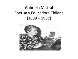 Gabriela Mistral 
Poetisa y Educadora Chilena 
(1889 – 1957) 
 