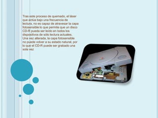 Tras este proceso de quemado, el láser que actúa bajo una frecuencia de lectura, no es capaz de atravesar la capa fotosensible lo que permite que un disco CD-R pueda ser leído en todos los dispositivos de sólo lectura actuales. Una vez alterada, la capa fotosensible no puede volver a su estado natural, por lo que el CD-R puede ser grabado una sola vez 