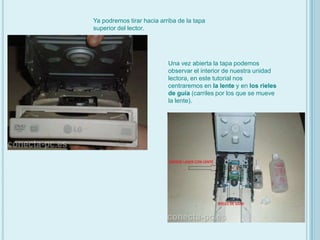 Ya podremos tirar hacia arriba de la tapa superior del lector.Una vez abierta la tapa podemos observar el interior de nuestra unidad lectora, en este tutorial nos centraremos en la lente y en los rieles de guía (carriles por los que se mueve la lente).