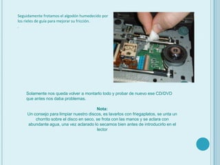 Seguidamente frotamos el algodón humedecido por los rieles de guía para mejorar su fricción. Solamente nos queda volver a montarlo todo y probar de nuevo ese CD/DVD que antes nos daba problemas.Nota:Un consejo para limpiar nuestro discos, es lavarlos con friegaplatos, se unta un chorrito sobre el disco en seco, se frota con las manos y se aclara con abundante agua, una vez aclarado lo secamos bien antes de introducirlo en el lector