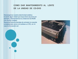 COMO  DAR  MANTENIMIENTO  AL   LENTE DE  LA  UNIDAD  DE  CD-DVD Descargamos nuestra electricidad estática tocando algún metal que toque tierra (la torre por ejemplo). Desmontamos la unidad de CD-ROM con mucho cuidado. Sacamos fuera la bandeja de entrada (no sacarla completa solo como si te pidiese un CD), en mi caso la he sacado así: