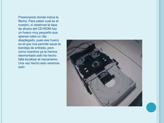 Presionando donde indica la flecha. Para saber cual es el nuestro, si observas la tapa de afuera del CD-ROM hay un hueco muy pequeño que apenas cabe un clip desplegado, pues ese hueco es el que nos permite sacar la bandeja de entrada, pero como nosotros ya la hemos desmontado solo ha hecho falta localizar el mecanismo.Una vez hecho esto veremos esto: