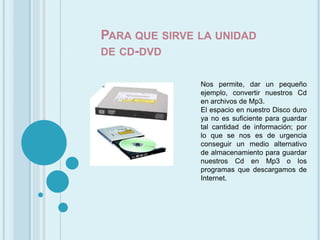 Para que sirve la unidad de cd-dvdNos permite, dar un pequeño ejemplo, convertir nuestros Cd en archivos de Mp3.El espacio en nuestro Disco duro ya no es suficiente para guardar tal cantidad de información; por lo que se nos es de urgencia conseguir un medio alternativo de almacenamiento para guardar nuestros Cd en Mp3 o los programas que descargamos de Internet.