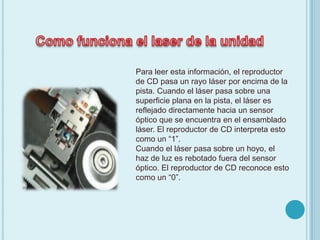 Como funciona el laser de la unidad Para leer esta información, el reproductor de CD pasa un rayo láser por encima de la pista. Cuando el láser pasa sobre una superficie plana en la pista, el láser es reflejado directamente hacia un sensor óptico que se encuentra en el ensamblado láser. El reproductor de CD interpreta esto como un “1”.Cuando el láser pasa sobre un hoyo, el haz de luz es rebotado fuera del sensor óptico. El reproductor de CD reconoce esto como un “0”. 
