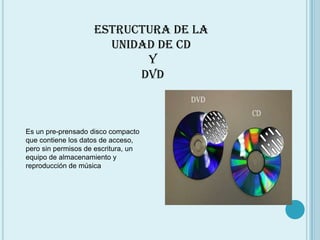 Estructura de la unidad de CD  Y  DVD Es un pre-prensado disco compacto que contiene los datos de acceso, pero sin permisos de escritura, un equipo de almacenamiento y reproducción de música
