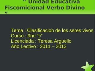 “ Unidad Educativa Fiscomicional Verbo Divino ” Tema : Clasificacion de los seres vivos  Curso : 9no “c” Licenciada : Teresa Arguello Año Lectivo : 2011 – 2012  