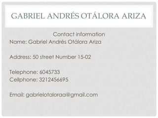 GABRIEL ANDRÉS OTÁLORA ARIZA
Contact information
Name: Gabriel Andrés Otálora Ariza
Address: 50 street Number 15-02
Telephone: 6045733
Cellphone: 3212456695
Email: gabrielotaloraa@gmail.com
 