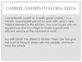 GABRIEL ANDRÉS OTÁLORA ARIZA
I considerete myself as a really good worker, I´m a
honest, responsable person to work with, and a very
helpfull element in the kitchen. You can count with my
experience and knowldge to make a good and
efficent service at the moment of work.
My skills inside the diferents kitchen there I be has give
me a lot of thing to share with the people, and learn
from the others.
 