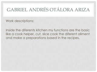 GABRIEL ANDRÉS OTÁLORA ARIZA
Work descriptions:
Inside the diferents kitchen my functions are the basic
like a cook helper, cut, slice cook the diferent aliment
and make a preparations based in the recipes.
 
