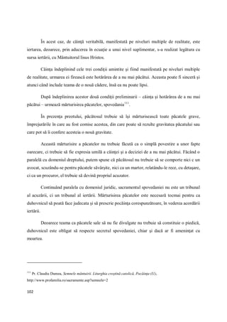 102
În acest caz, de căinţă veritabilă, manifestată pe niveluri multiple de realitate, este
iertarea, deoarece, prin aducerea în ecuaţie a unui nivel suplimentar, s-a realizat legătura cu
sursa iertării, cu Mântuitorul Iisus Hristos.
Căinţa îndeplinind cele trei condiţii amintite şi fiind manifestată pe niveluri multiple
de realitate, urmarea ei firească este hotărârea de a nu mai păcătui. Aceasta poate fi sinceră şi
atunci când include teama de o nouă cădere, însă ea nu poate lipsi.
După îndeplinirea acestor două condiţii preliminarii – căinţa şi hotărârea de a nu mai
păcătui – urmează mărturisirea păcatelor, spovedania111
.
În prezenţa preotului, păcătosul trebuie să îşi mărturisească toate păcatele grave,
împrejurările în care au fost comise acestea, din care poate să rezulte gravitatea păcatului sau
care pot să îi confere acesteia o nouă gravitate.
Această mărturisire a păcatelor nu trebuie făcută ca o simplă povestire a unor fapte
oarecare, ci trebuie să fie expresia umilă a căinţei şi a deciziei de a nu mai păcătui. Făcând o
paralelă cu domeniul dreptului, putem spune că păcătosul nu trebuie să se comporte nici c un
avocat, scuzându-se pentru păcatele săvârşite, nici ca un martor, relatându-le rece, cu detaşare,
ci ca un procuror, el trebuie să devină propriul acuzator.
Continuând paralela cu domeniul juridic, sacramentul spovedaniei nu este un tribunal
al acuzării, ci un tribunal al iertării. Mărturisirea păcatelor este necesară tocmai pentru ca
duhovnicul să poată face judecata şi să prescrie pocăinţa corespunzătoare, în vederea acordării
iertării.
Deoarece teama ca păcatele sale să nu fie divulgate nu trebuie să constituie o piedică,
duhovnicul este obligat să respecte secretul spovedaniei, chiar şi dacă ar fi ameninţat cu
moartea.
111
Pr. Claudiu Dumea, Semnele mântuirii. Liturghia creştină catolică, Pocăinţa (I1),
http://www.profamilia.ro/sacramente.asp?semnele=2
 