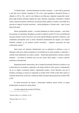 11
Civilizaţia latină – al doilea fundament al culturii europene – se dezvoltă pe parcursul
a mai bine de un mileniu, începând cu 753 a Chr., data legendară a întemeierii Romei, şi
sfârşind cu 476 p. Chr., anul în care Odoacru sau Odovacar, căpetenia migratorilor heruli,
pune capăt domniei ultimului împărat din Apus, Romulus Augustulus. Instituţiile şi dreptul
roman, reţeaua de drumuri, arhitectura, structurile politice apărute ca urmare a necesităţii de a
guverna un imperiu în primă ascensiune – primă prefigurare a Europei unite – apar în acest
interval de timp5
.
Bazele spiritualităţii creştine – al treilea fundament al culturii europene – sunt fixate,
de asemenea, în Antichitate. Începând cu secolul I şi până în secolul al V-lea, este definitivată
structura actuală a Noului Testament, sunt scrise operele Părinţilor apostolici ai Bisericii, sunt
condamnate principalele erezii şi fixate elementele fundamentale ale dogmei, este redactat
Simbolul credinţei, au loc primele concilii ecumenice – singurele recunoscute de toate
confesiunile creştine6
.
Dacă aceste trei elemente fundamentale care au participat la definirea a ceea ce
înţelegem astăzi prin cultură europeană au fost definitivate în prima jumătate a mileniului 1,
celelalte două fundamente ale culturii creştine – democraţia parlamentară şi ştiinţa şi tehnica
modernă – s-au născut în ultimele cinci sau şase secole, fiind, aşadar, o creaţie a epocilor
modernă şi contemporană.
Regimurile politice democratice, dar şi corpusul de principii filosofice şi politice ce au
la bază ideea de suveranitate a poporului şi de alegere liberă de către acesta a conducătorilor
săi au ca origine evenimente politice, reglementări juridice, scrieri filosofice care pot fi
încadrate cronologic, în marea lor majoritate în secolele XVII, XVIII şi chiar XIX, pentru ca
sistemele democratice să devină o realitate pe tărâm european abia pa parcursul secolelor XIX
şi XX.
În cadrul procesului de naştere a democraţiei moderne, putem aminti, ca repere
fundamentale, din punct de vedere politic:
- revoluţia engleză din secolul al XVII-lea,
5
Berstein, Milza, Vol. I; Drimba, Vol. III.
6
Berstein, Milza, Vol. I, Vol. II.
 