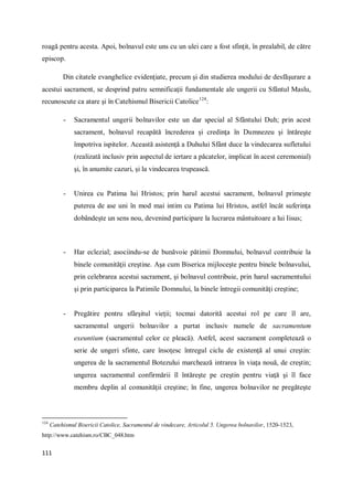 111
roagă pentru acesta. Apoi, bolnavul este uns cu un ulei care a fost sfinţit, în prealabil, de către
episcop.
Din citatele evanghelice evidenţiate, precum şi din studierea modului de desfăşurare a
acestui sacrament, se desprind patru semnificaţii fundamentale ale ungerii cu Sfântul Maslu,
recunoscute ca atare şi în Catehismul Bisericii Catolice124
:
- Sacramentul ungerii bolnavilor este un dar special al Sfântului Duh; prin acest
sacrament, bolnavul recapătă încrederea şi credinţa în Dumnezeu şi întăreşte
împotriva ispitelor. Această asistenţă a Duhului Sfânt duce la vindecarea sufletului
(realizată inclusiv prin aspectul de iertare a păcatelor, implicat în acest ceremonial)
şi, în anumite cazuri, şi la vindecarea trupească.
- Unirea cu Patima lui Hristos; prin harul acestui sacrament, bolnavul primeşte
puterea de ase uni în mod mai intim cu Patima lui Hristos, astfel încât suferinţa
dobândeşte un sens nou, devenind participare la lucrarea mântuitoare a lui Iisus;
- Har eclezial; asociindu-se de bunăvoie pătimii Domnului, bolnavul contribuie la
binele comunităţii creştine. Aşa cum Biserica mijloceşte pentru binele bolnavului,
prin celebrarea acestui sacrament, şi bolnavul contribuie, prin harul sacramentului
şi prin participarea la Patimile Domnului, la binele întregii comunităţi creştine;
- Pregătire pentru sfârşitul vieţii; tocmai datorită acestui rol pe care îl are,
sacramentul ungerii bolnavilor a purtat inclusiv numele de sacramentum
exeuntium (sacramentul celor ce pleacă). Astfel, acest sacrament completează o
serie de ungeri sfinte, care însoţesc întregul ciclu de existenţă al unui creştin:
ungerea de la sacramentul Botezului marchează intrarea în viaţa nouă, de creştin;
ungerea sacramentul confirmării îl întăreşte pe creştin pentru viaţă şi îl face
membru deplin al comunităţii creştine; în fine, ungerea bolnavilor ne pregăteşte
124
Catehismul Bisericii Catolice, Sacramentul de vindecare, Articolul 5. Ungerea bolnavilor, 1520-1523,
http://www.catehism.ro/CBC_048.htm
 