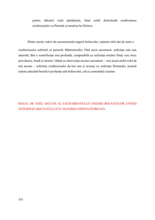 112
pentru sfârşitul vieţii pământeşti, fiind astfel desăvârşită conformarea
credincioşilor cu Patimile şi moartea lui Hristos.
Dintre aceste valori ale sacramentului ungerii bolnavilor, reţinem rolul său de unire a
credinciosului suferind cu patimile Mântuitorului. Fără acest sacrament, suferinţa este una
naturală, fără o semnificaţie mai profundă, comparabilă cu suferinţa oricărei fiinţe care trece
prin durere, boală şi moarte. Odată cu intervenţia acestui sacrament – care joacă astfel rolul de
terţ ascuns – suferinţa credinciosului devine una şi aceeaşi cu suferinţa Domnului, această
unitate aducând beneficii profunde atât bolnavului, cât şi comunităţii creştine.
ROLUL DE TERŢ ASCUNS AL SACRAMENTULUI UNGERII BOLNAVILOR, UNIND
SUFERINŢA BOLNAVULUI CU SUFERIŢA MÂNTUITORULUI:
 