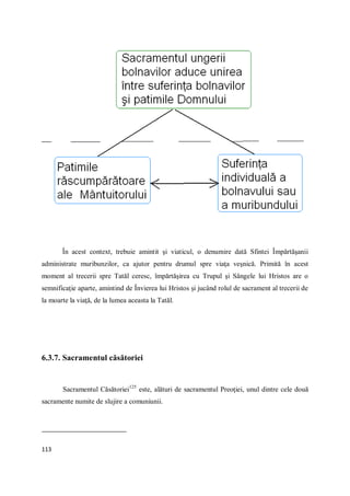 113
În acest context, trebuie amintit şi viaticul, o denumire dată Sfintei Împărtăşanii
administrate muribunzilor, ca ajutor pentru drumul spre viaţa veşnică. Primită în acest
moment al trecerii spre Tatăl ceresc, împărtăşirea cu Trupul şi Sângele lui Hristos are o
semnificaţie aparte, amintind de Învierea lui Hristos şi jucând rolul de sacrament al trecerii de
la moarte la viaţă, de la lumea aceasta la Tatăl.
6.3.7. Sacramentul căsătoriei
Sacramentul Căsătoriei125
este, alături de sacramentul Preoţiei, unul dintre cele două
sacramente numite de slujire a comuniunii.
 
