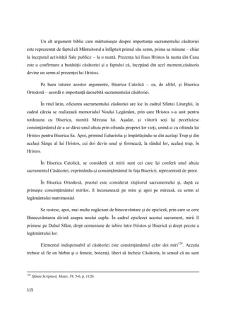 115
Un alt argument biblic care mărturiseşte despre importanţa sacramentului căsătoriei
este reprezentat de faptul că Mântuitorul a înfăptuit primul său semn, prima sa minune – chiar
la începutul activităţii Sale publice – la o nuntă. Prezenţa lui Iisus Hristos la nunta din Cana
este o confirmare a bunătăţii căsătoriei şi a faptului că, începând din acel moment,căsătoria
devine un semn al prezenţei lui Hristos.
Pe baza tuturor acestor argumente, Biserica Catolică – ca, de altfel, şi Biserica
Ortodoxă – acordă o importanţă deosebită sacramentului căsătoriei.
În ritul latin, oficierea sacramentului căsătoriei are loc în cadrul Sfintei Liturghii, în
cadrul căreia se realizează memorialul Noului Legământ, prin care Hristos s-a unit pentru
totdeauna cu Biserica, numită Mireasa lui. Aşadar, şi viitorii soţi îşi pecetluiesc
consimţământul de a se dărui unul altuia prin ofranda propriei lor vieţi, unind-o cu ofranda lui
Hristos pentru Biserica Sa. Apoi, primind Euharistia şi împărtăşindu-se din acelaşi Trup şi din
acelaşi Sânge al lui Hristos, cei doi devin unul şi formează, la rândul lor, acelaşi trup, în
Hristos.
În Biserica Catolică, se consideră că mirii sunt cei care îşi conferă unul altuia
sacramentul Căsătoriei, exprimându-şi consimţământul în faţa Bisericii, reprezentată de preot.
În Biserica Ortodoxă, preotul este considerat slujitorul sacramentului şi, după ce
primeşte consimţământul mirilor, îl încununează pe mire şi apoi pe mireasă, ca semn al
legământului matrimonial.
Se rostesc, apoi, mai multe rugăciuni de binecuvântare şi de epicleză, prin care se cere
Binecuvântarea divină asupra noului cuplu. În cadrul epiclezei acestui sacrament, mirii îl
primesc pe Duhul Sfânt, drept comuniune de iubire între Hristos şi Biserică şi drept pecete a
legământului lor.
Elementul indispensabil al căsătoriei este consimţământul celor doi miri129
. Aceştia
trebuie să fie un bărbat şi o femeie, botezaţi, liberi să încheie Căsătoria, în sensul că nu sunt
128
Sfânta Scriptură, Matei, 19, 5-6, p. 1120.
 