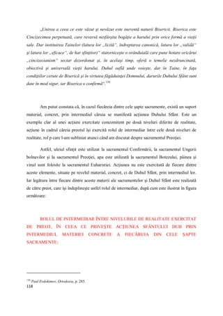118
„Unirea a ceea ce este văzut şi nevăzut este inerentă naturii Bisericii. Biserica este
Cincizecimea perpetuată, care revarsă nesfârşita bogăţie a harului prin orice formă a vieţii
sale. Dar instituirea Tainelor (latura lor „licită“, îndreptarea canonică, latura lor „validă“
şi latura lor „eficace“, de har sfinţitor)“ statorniceşte o orânduială care pune hotare oricărui
„cincizecianism“ sectar dezordonat şi, în acelaşi timp, oferă o temelie nezdruncinată,
obiectivă şi universală vieţii harului. Duhul suflă unde voieşte, dar în Taine, în faţa
condiţiilor cerute de Biserică şi în virtutea făgăduinţei Domnului, darurile Duhului Sfânt sunt
date în mod sigur, iar Biserica o confirmă“.130
Am putut constata că, în cazul fiecăreia dintre cele şapte sacramente, există un suport
material, concret, prin intermediul căruia se manifestă acţiunea Duhului Sfânt. Este un
exemplu clar al unei acţiuni exercitate concomitent pe două niveluri diferite de realitate,
acţiune în cadrul căreia preotul îşi exercită rolul de intermediar între cele două niveluri de
realitate, rol p care l-am subliniat atunci când am discutat despre sacramentul Preoţiei.
Astfel, uleiul sfinţit este utilizat la sacramentul Confirmării, la sacramentul Ungerii
bolnavilor şi la sacramentul Preoţiei, apa este utilizată la sacramentul Botezului, pâinea şi
vinul sunt folosite la sacramentul Euharistiei. Acţiunea nu este exercitată de fiecare dintre
aceste elemente, situate pe nivelul material, concret, ci de Duhul Sfânt, prin intermediul lor.
Iar legătura între fiecare dintre aceste materii ale sacramentelor şi Duhul Sfânt este realizată
de către preot, care îşi îndeplineşte astfel rolul de intermediar, după cum este ilustrat în figura
următoare:
ROLUL DE INTERMEDIAR ÎNTRE NIVELURILE DE REALITATE EXERCITAT
DE PREOT, ÎN CEEA CE PRIVEŞTE ACŢIUNEA SFÂNTULUI DUH PRIN
INTERMEDIUL MATERIEI CONCRETE A FIECĂRUIA DIN CELE ŞAPTE
SACRAMENTE:
130
Paul Evdokimov, Ortodoxia, p. 285.
 