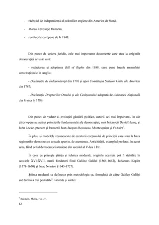 12
- războiul de independenţă al coloniilor engleze din America de Nord,
- Marea Revoluţie franceză,
- revoluţiile europene de la 1848.
Din punct de vedere juridic, cele mai importante documente care stau la originile
democraţiei actuale sunt:
- redactarea şi adoptarea Bill of Rights din 1688, care pune bazele monarhiei
constituţionale în Anglia;
- Declaraţia de Independenţă din 1776 şi apoi Constituţia Statelor Unite ale Americii
din 1787;
- Declaraţia Drepturilor Omului şi ale Cetăţeanului adoptată de Adunarea Naţională
din Franţa în 1789.
Din punct de vedere al evoluţiei gândirii politice, autorii cei mai importanţi, în ale
căror opere au apărut principiile fundamentale ale democraţiei, sunt britanicii David Hume, şi
John Locke, precum şi francezii Jean-Jacques Rousseau, Montesquieu şi Voltaire7
.
În plus, şi modelele recunoscute de creatorii corpusului de principii care stau la baza
regimurilor democratice actuale aparţin, de asemenea, Antichităţii, exemplul preferat, în acest
sens, fiind cel al democraţiei ateniene din secolul al V-lea î. Hr.
În ceea ce priveşte ştiinţa şi tehnica modernă, originile acesteia pot fi stabilite în
secolele XVI-XVII, marii fondatori fiind Galileo Galilei (1564-1642), Johannes Kepler
(1571-1630) şi Isaac Newton (1643-1727).
Ştiinţa modernă se defineşte prin metodologia sa, formulată de către Galileo Galilei
sub forma a trei postulate8
, valabile şi astăzi:
7
Berstein, Milza, Vol. IV.
 