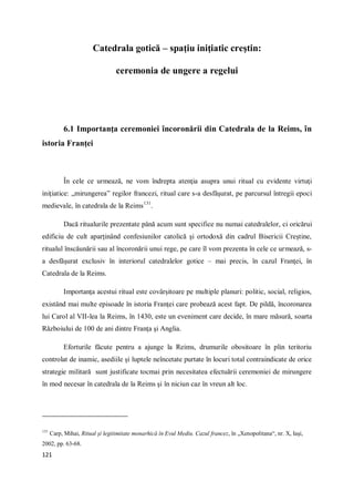 121
Catedrala gotică – spaţiu iniţiatic creştin:
ceremonia de ungere a regelui
6.1 Importanţa ceremoniei încoronării din Catedrala de la Reims, în
istoria Franţei
În cele ce urmează, ne vom îndrepta atenţia asupra unui ritual cu evidente virtuţi
iniţiatice: „mirungerea” regilor francezi, ritual care s-a desfăşurat, pe parcursul întregii epoci
medievale, în catedrala de la Reims131
.
Dacă ritualurile prezentate până acum sunt specifice nu numai catedralelor, ci oricărui
edificiu de cult aparţinând confesiunilor catolică şi ortodoxă din cadrul Bisericii Creştine,
ritualul înscăunării sau al încoronării unui rege, pe care îl vom prezenta în cele ce urmează, s-
a desfăşurat exclusiv în interiorul catedralelor gotice – mai precis, în cazul Franţei, în
Catedrala de la Reims.
Importanţa acestui ritual este covârşitoare pe multiple planuri: politic, social, religios,
existând mai multe episoade în istoria Franţei care probează acest fapt. De pildă, încoronarea
lui Carol al VII-lea la Reims, în 1430, este un eveniment care decide, în mare măsură, soarta
Războiului de 100 de ani dintre Franţa şi Anglia.
Eforturile făcute pentru a ajunge la Reims, drumurile obositoare în plin teritoriu
controlat de inamic, asediile şi luptele neîncetate purtate în locuri total contraindicate de orice
strategie militară sunt justificate tocmai prin necesitatea efectuării ceremoniei de mirungere
în mod necesar în catedrala de la Reims şi în niciun caz în vreun alt loc.
131
Carp, Mihai, Ritual şi legitimitate monarhică în Evul Mediu. Cazul francez, în „Xenopolitana“, nr. X, Iaşi,
2002, pp. 63-68.
 