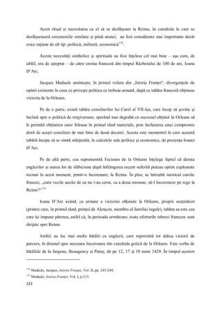 122
Acest ritual şi necesitatea ca el să se desfăşoare la Reims, în catedrala în care se
desfăşuraseră ceremoniile similare şi până atunci, au fost considerate mai importante decât
orice raţiune de alt tip: politică, militară, economică132
.
Aceste necesităţi simbolice şi spirituale au fost înţelese cel mai bine – aşa cum, de
altfel, era de aşteptat – de către eroina franceză din timpul Războiului de 100 de ani, Ioana
D’Arc.
Jacques Madaule aminteşte, în primul volum din „Istoria Franţei“, divergenţele de
opinii existente în ceea ce priveşte politica ce trebuia urmată, după ce tabăra franceză obţinuse
victoria de la Orleans.
Pe de o parte, există tabăra consilierilor lui Carol al VII-lea, care încep să şovăie şi
înclină spre o politică de tergiversare, sperând mai degrabă ca succesul obţinut la Orleans să
le permită obţinerea unor foloase în primul rând materiale, prin încheierea unui compromis
dorit de aceşti consilieri de mai bine de două decenii. Acesta este momentul în care această
tabără începe să se simtă stânjenită, în calculele sale politice şi economice, de prezenţa Ioanei
D’Arc.
Pe de altă parte, cea supranumită Fecioara de la Orleans înţelege faptul că deruta
englezilor şi starea lor de slăbiciune după înfrângerea recent suferită puteau optim exploatate
tocmai în acest moment, printr-o încoronare, la Reims. În plus, se întreabă istoricul catolic
francez, „oare vocile auzite de ea nu i-au cerut, ca a doua misiune, să-l încoroneze pe rege la
Reims?“133
Ioana D’Arc având, ca urmare a victoriei obţinute la Orleans, proprii susţinători
(printre care, în primul rând, prinţul de Alençon, membru al familiei regale), tabăra sa este cea
care îşi impune părerea, astfel că, în perioada următoare, toate eforturile taberei franceze sunt
dirijate spre Reims.
Astfel, au loc mai multe bătălii cu englezii, care reprezintă tot atâtea victorii de
parcurs, în drumul spre necesara încoronare din catedrala gotică de la Orleans. Este vorba de
bătăliile de la Jargeau, Beaugency şi Patay, de pe 12, 17 şi 18 iunie 1429. În timpul acestor
132
Madaule, Jacques, Istoria Franţei, Vol. II, pp. 243-244;
133
Madaule, Istoria Franţei, Vol. I, p.213.
 