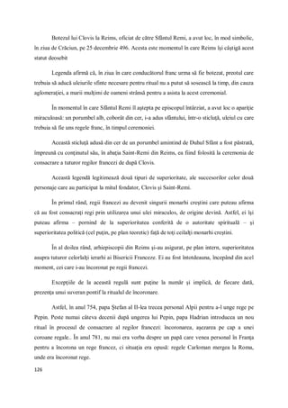 126
Botezul lui Clovis la Reims, oficiat de către Sfântul Remi, a avut loc, în mod simbolic,
în ziua de Crăciun, pe 25 decembrie 496. Acesta este momentul în care Reims îşi câştigă acest
statut deosebit
Legenda afirmă că, în ziua în care conducătorul franc urma să fie botezat, preotul care
trebuia să aducă uleiurile sfinte necesare pentru ritual nu a putut să sosească la timp, din cauza
aglomeraţiei, a marii mulţimi de oameni strânsă pentru a asista la acest ceremonial.
În momentul în care Sfântul Remi îl aştepta pe episcopul întârziat, a avut loc o apariţie
miraculoasă: un porumbel alb, coborât din cer, i-a adus sfântului, într-o sticluţă, uleiul cu care
trebuia să fie uns regele franc, în timpul ceremoniei.
Această sticluţă adusă din cer de un porumbel amintind de Duhul Sfânt a fost păstrată,
împreună cu conţinutul său, în abaţia Saint-Remi din Reims, ea fiind folosită la ceremonia de
consacrare a tuturor regilor francezi de după Clovis.
Această legendă legitimează două tipuri de superioritate, ale succesorilor celor două
personaje care au participat la mitul fondator, Clovis şi Saint-Remi.
În primul rând, regii francezi au devenit singurii monarhi creştini care puteau afirma
că au fost consacraţi regi prin utilizarea unui ulei miraculos, de origine devină. Astfel, ei îşi
puteau afirma – pornind de la superioritatea conferită de o autoritate spirituală – şi
superioritatea politică (cel puţin, pe plan teoretic) faţă de toţi ceilalţi monarhi creştini.
În al doilea rând, arhiepiscopii din Reims şi-au asigurat, pe plan intern, superioritatea
asupra tuturor celorlalţi ierarhi ai Bisericii Franceze. Ei au fost întotdeauna, începând din acel
moment, cei care i-au încoronat pe regii francezi.
Excepţiile de la această regulă sunt puţine la număr şi implică, de fiecare dată,
prezenţa unui suveran pontif la ritualul de încoronare.
Astfel, în anul 754, papa Ştefan al II-lea trecea personal Alpii pentru a-l unge rege pe
Pepin. Peste numai câteva decenii după ungerea lui Pepin, papa Hadrian introducea un nou
ritual în procesul de consacrare al regilor francezi: încoronarea, aşezarea pe cap a unei
coroane regale.. În anul 781, nu mai era vorba despre un papă care venea personal în Franţa
pentru a încorona un rege francez, ci situaţia era opusă: regele Carloman mergea la Roma,
unde era încoronat rege.
 