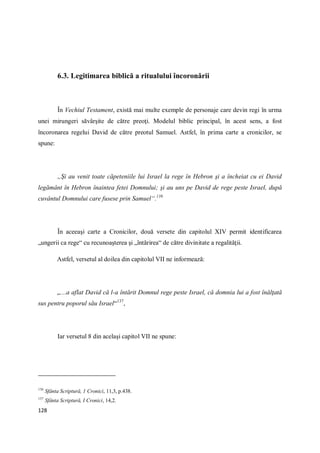 128
6.3. Legitimarea biblică a ritualului încoronării
În Vechiul Testament, există mai multe exemple de personaje care devin regi în urma
unei mirungeri săvârşite de către preoţi. Modelul biblic principal, în acest sens, a fost
încoronarea regelui David de către preotul Samuel. Astfel, în prima carte a cronicilor, se
spune:
„Şi au venit toate căpeteniile lui Israel la rege în Hebron şi a încheiat cu ei David
legământ în Hebron înaintea fetei Domnului; şi au uns pe David de rege peste Israel, după
cuvântul Domnului care fusese prin Samuel“.136
În aceeaşi carte a Cronicilor, două versete din capitolul XIV permit identificarea
„ungerii ca rege“ cu recunoaşterea şi „întărirea“ de către divinitate a regalităţii.
Astfel, versetul al doilea din capitolul VII ne informează:
„…a aflat David că l-a întărit Domnul rege peste Israel, că domnia lui a fost înălţată
sus pentru poporul său Israel“137
,
Iar versetul 8 din acelaşi capitol VII ne spune:
136
Sfânta Scriptură, 1 Cronici, 11,3, p.438.
137
Sfânta Scriptură, I Cronici, 14,2.
 
