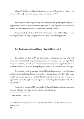 129
„Auzind însă Filistenii că David a fost uns rege peste tot Israelul, s-au ridicat ei toţi
să caute pe David. Şi auzind David de aceasta, a ieşit înaintea lor.“138
Recunoaşterea acestei ungeri ca rege nu se oprea aşadar la graniţele propriei ţări şi la
proprii supuşi, ci este un gest cu semnificaţie profundă, a cărui importanţă este recunoscută
inclusiv de către duşmanii tradiţionali (în citatul biblic amintit, filistenii).
Astfel, importanţa ritualului desfăşurat la Reims reiese clar, dat fiind faptul că avea
atât o legitimare biblică, cât şi o origine miraculoasă, fixată în conştiinţa poporului.
6.4. Desfăşurarea şi semnificaţia ritualului încoronării
La jumătatea secolului al IX-lea, încoronarea şi mirungerea erau deja cele două
componente permanente ale ceremoniilor eclesiastice de consacrare a unui nou rege. Acum
apar şi aşa-numitele „ordines“, opere liturgice care descriau rugăciunile şi gesturile simbolice
care trebuiau efectuate de fiecare dintre participanţii la ritualul de consacrare a unui nou rege.
În continuare vom descrie etapele unui astfel de ritual de consacrare – unul dintre cele
mai importante ritualuri desfăşurate în catedrale, pe întreaga durată a Evului Mediu. Acest
ritual a fost excelent descris de cercetătorul Petre Carp, într-un eseu privitor la ritual şi la
legitimitatea ierarhică a regilor francezi în perioada medievală, publicat în „Xenopolitana“, la
Iaşi, în 2002.139
Analizând un ordo de la 1250, Jacques Le Goff consideră că procesul de consacrare a
unui rege al Franţei poate fi cel mai bine asimilat unui rit de trecere.
138
Sfânta Scriptură, I Cronici, 14,8.
139
Carp, Mihai, Ritual şi legitimitate monarhică în Evul Mediu. Cazul francez, în „Xenopolitana“, nr. X, Iaşi,
2002, pp. 63-68.
 
