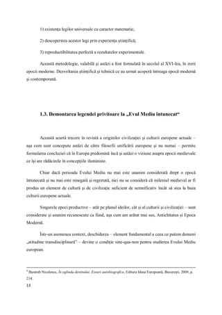 13
1) existenţa legilor universale cu caracter matematic;
2) descoperirea acestor legi prin experienţa ştiinţifică;
3) reproductibilitatea perfectă a rezultatelor experimentale.
Această metodologie, valabilă şi astăzi a fost formulată în secolul al XVI-lea, în zorii
epocii moderne. Dezvoltarea ştiinţifică şi tehnică ce au urmat acoperă întreaga epocă modernă
şi contemporană.
1.3. Demontarea legendei privitoare la „Evul Mediu întunecat“
Această scurtă trecere în revistă a originilor civilizaţiei şi culturii europene actuale –
aşa cum sunt concepute astăzi de către filosofii unificării europene şi nu numai – permite
formularea concluziei că în Europa predomină încă şi astăzi o viziune asupra epocii medievale
ce îşi are rădăcinile în concepţiile iluministe.
Chiar dacă perioada Evului Mediu nu mai este unanim considerată drept o epocă
întunecată şi nu mai este renegată şi regretată, nici nu se consideră că mileniul medieval ar fi
produs un element de cultură şi de civilizaţie suficient de semnificativ încât să stea la baza
culturii europene actuale.
Singurele epoci productive – atât pe planul ideilor, cât şi al culturii şi civilizaţiei – sunt
considerate şi unanim recunoscute ca fiind, aşa cum am arătat mai sus, Antichitatea şi Epoca
Modernă.
Într-un asemenea context, deschiderea – element fundamental a ceea ce putem denumi
„atitudine transdisciplinară” – devine o condiţie sine-qua-non pentru studierea Evului Mediu
european.
8
Basarab Nicolescu, În oglinda destinului. Eseuri autobiografice, Editura Ideea Europeană, București, 2009, p.
214.
 