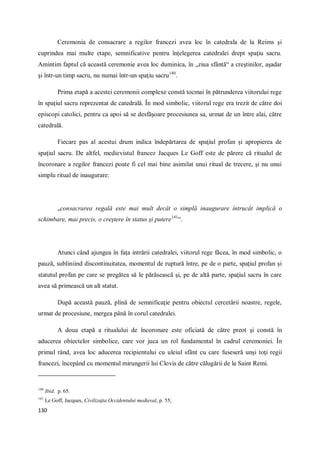 130
Ceremonia de consacrare a regilor francezi avea loc în catedrala de la Reims şi
cuprindea mai multe etape, semnificative pentru înţelegerea catedralei drept spaţiu sacru.
Amintim faptul că această ceremonie avea loc duminica, în „ziua sfântă“ a creştinilor, aşadar
şi într-un timp sacru, nu numai într-un spaţiu sacru140
.
Prima etapă a acestei ceremonii complexe constă tocmai în pătrunderea viitorului rege
în spaţiul sacru reprezentat de catedrală. În mod simbolic, viitorul rege era trezit de către doi
episcopi catolici, pentru ca apoi să se desfăşoare procesiunea sa, urmat de un între alai, către
catedrală.
Fiecare pas al acestui drum indica îndepărtarea de spaţiul profan şi apropierea de
spaţiul sacru. De altfel, medievistul francez Jacques Le Goff este de părere că ritualul de
încoronare a regilor francezi poate fi cel mai bine asimilat unui ritual de trecere, şi nu unui
simplu ritual de inaugurare:
„consacrarea regală este mai mult decât o simplă inaugurare întrucât implică o
schimbare, mai precis, o creştere în status şi putere141
“.
Atunci când ajungea în faţa intrării catedralei, viitorul rege făcea, în mod simbolic, o
pauză, subliniind discontinuitatea, momentul de ruptură între, pe de o parte, spaţiul profan şi
statutul profan pe care se pregătea să le părăsească şi, pe de altă parte, spaţiul sacru în care
avea să primească un alt statut.
După această pauză, plină de semnificaţie pentru obiectul cercetării noastre, regele,
urmat de procesiune, mergea până în corul catedralei.
A doua etapă a ritualului de încoronare este oficiată de către preot şi constă în
aducerea obiectelor simbolice, care vor juca un rol fundamental în cadrul ceremoniei. În
primul rând, avea loc aducerea recipientului cu uleiul sfânt cu care fuseseră unşi toţi regii
francezi, începând cu momentul mirungerii lui Clovis de către călugării de la Saint Remi.
140
Ibid. p. 65.
141
Le Goff, Jacques, Civilizaţia Occidentului medieval, p. 55;
 