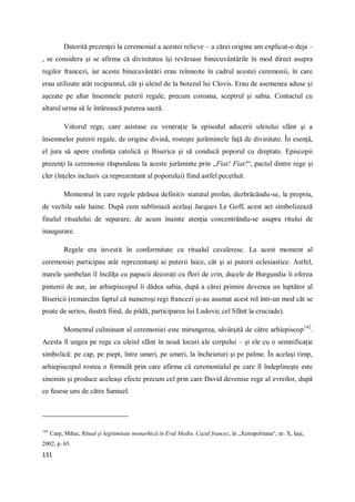 131
Datorită prezenţei la ceremonial a acestei relicve – a cărei origine am explicat-o deja –
, se considera şi se afirma că divinitatea îşi revărsase binecuvântările în mod direct asupra
regilor francezi, iar aceste binecuvântări erau reînnoite în cadrul acestei ceremonii, în care
erau utilizate atât recipientul, cât şi uleiul de la botezul lui Clovis. Erau de asemenea aduse şi
aşezate pe altar însemnele puterii regale, precum coroana, sceptrul şi sabia. Contactul cu
altarul urma să le întărească puterea sacră.
Viitorul rege, care asistase cu veneraţie la episodul aducerii uleiului sfânt şi a
însemnelor puterii regale, de origine divină, rosteşte jurămintele faţă de divinitate. În esenţă,
el jura să apere credinţa catolică şi Biserica şi să conducă poporul cu dreptate. Episcopii
prezenţi la ceremonie răspundeau la aceste jurăminte prin „Fiat! Fiat!“, pactul dintre rege şi
cler (înţeles inclusiv ca reprezentant al poporului) fiind astfel pecetluit.
Momentul în care regele părăsea definitiv statutul profan, dezbrăcându-se, la propriu,
de vechile sale haine. După cum subliniază acelaşi Jacques Le Goff, acest act simbolizează
finalul ritualului de separare, de acum înainte atenţia concentrându-se asupra ritului de
inaugurare.
Regele era investit în conformitate cu ritualul cavaleresc. La acest moment al
ceremoniei participau atât reprezentanţi ai puterii laice, cât şi ai puterii eclesiastice. Astfel,
marele şambelan îl încălţa cu papucii decoraţi cu flori de crin, ducele de Burgundia îi oferea
pintenii de aur, iar arhiepiscopul îi dădea sabia, după a cărei primire devenea un luptător al
Bisericii (remarcăm faptul că numeroşi regi francezi şi-au asumat acest rol într-un mod cât se
poate de serios, ilustră fiind, de pildă, participarea lui Ludovic cel Sfânt la cruciade).
Momentul culminant al ceremoniei este mirungerea, săvârşită de către arhiepiscop142
.
Acesta îl ungea pe rege cu uleiul sfânt în nouă locuri ale corpului – şi ele cu o semnificaţie
simbolică: pe cap, pe piept, între umeri, pe umeri, la încheieturi şi pe palme. În acelaşi timp,
arhiepiscopul rostea o formulă prin care afirma că ceremonialul pe care îl îndeplineşte este
sinonim şi produce aceleaşi efecte precum cel prin care David devenise rege al evreilor, după
ce fusese uns de către Samuel.
142
Carp, Mihai, Ritual şi legitimitate monarhică în Evul Mediu. Cazul francez, în „Xenopolitana“, nr. X, Iaşi,
2002, p. 65.
 
