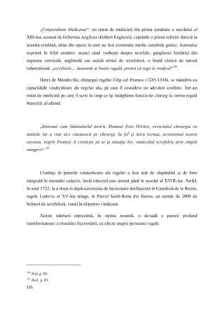 135
„Compendium Medicinae“, un tratat de medicină din prima jumătate a secolului al
XIII-lea, semnat de Gilbertus Anglicus (Gilbert Englezul), cuprinde o primă referire directă la
această credinţă, chiar din epoca în care au fost construite marile catedrale gotice. Autorulse
exprimă în felul următor, atunci când vorbeşte despre scrofule, ganglionii limfatici din
regiunea cervicală, anghinală sau axială atinsă de scrufuloză, o boală clinică de natură
tuberculoasă: „scrofulele… denumite şi boala regală, pentru că regii le vindecă“146
.
Henri de Mondeville, chirurgul regelui Filip cel Frumos (1285-1314), se mândrea cu
capacităţile vindecătoare ale regelui său, pe care îl considera un adevărat confrate. Într-un
tratat de medicină pe care îl scrie în timp ce îşi îndeplinea funcţia de chirurg la curtea regală
franceză, el afirmă:
„Întocmai cum Mântuitorul nostru, Domnul Iisus Hristos, exercitând chirurgia cu
mâinile lui a vrut să-i cinstească pe chirurgi, la fel şi întru tocmai, serenisimul nostru
suveran, regele Franţei, îi cinsteşte pe ei şi situaţia lor, vindecând scrofulele prin simplă
atingere“.147
Credinţa în puterile vindecătoare ale regelui a fost atât de răspândită şi de bine
integrată în mentalul colectiv, încât obiceiul este atestat până în secolul al XVIII-lea. Astfel,
în anul 1722, la a doua zi după ceremonia de încoronare desfăşurată în Catedrala de la Reims,
regele Ludovic al XV-lea atinge, în Parcul Saint-Remi din Reims, un număr de 2000 de
bolnavi de scrofuloză, veniţi la el pentru vindecare.
Aceste mărturii reprezintă, în opinia noastră, o dovadă a puterii profund
transformatoare a ritualului încoronării, cu efecte asupra persoanei regale.
146
Ibid. p. 82.
147
Ibid., p. 83.
 