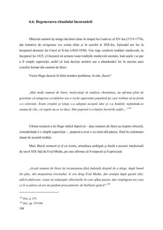 136
6.6. Degenerarea ritualului încoronării
Obiceiul amintit îşi atinge declinul chiar în timpul lui Ludovic al XV-lea (1715-1774),
dar tentative de revigorare vor exista chiar şi în secolul al XIX-lea. Episodul are loc la
începutul domniei lui Carol al X-lea (1824-1830). Uns rege conform tradiţiei medievale, la
începutul lui 1825, el încearcă să urmeze toate tradiţiile medievale atestate, însă unele i se par
a fi simple superstiţii, astfel că lasă decizia urmării sau a abandonării lor în sarcina unui
consiliu format din oameni de litere.
Victor Hugo descrie în felul următor problema, în oda „Sacre“:
„Mai mulţi oameni de litere, însărcinaţi să studieze chestiunea, au afirmat plini de
gravitate că atingerea scrofulelor era o veche superstiţie populară pe care trebuia să ne ferim
s-o reînviem. Eram creştini şi totuşi s-a adoptat această idee şi s-a hotărât, neţinându-se
seama de cler, că regele nu se va duce. Dar poporul n-a înţeles lucrurile astfel…“148
Ultima remarcă a lui Hugo indică faptul că – deşi oamenii de litere au respins obiceiul,
considerându-l o simplă superstiţie - , poporul a avut o cu totul altă părere, fiind în continuare
ataşat de această tradiţie.
Marc Bloch remarcă şi el cu ironie, atitudinea ambiguă şi duală a acestor intelectuali
de secol XIX faţă de Evul Mediu, pe care afirmau că îl respectă şi îl apreciază:
„Aceşti oameni de litere îşi recunoşteau fără îndoială dreptul de a alege, după bunul
lor plac, din moştenirea trecutului; le era drag Evul Mediu, dar aranjat după gustul zilei,
adică edulcorat; voiau să redeştepte obiceiurile în care aflau poezie, dar respingeau tot ceea
ce li se părea că are un parfum prea puternic de barbarie gotică“.149
148
Ibid., p. 279.
149
Ibid., pp. 279-280.
 