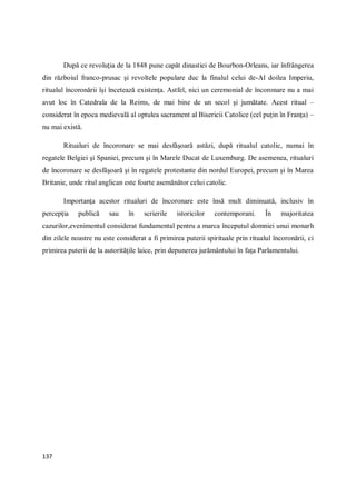 137
După ce revoluţia de la 1848 pune capăt dinastiei de Bourbon-Orleans, iar înfrângerea
din războiul franco-prusac şi revoltele populare duc la finalul celui de-Al doilea Imperiu,
ritualul încoronării îşi încetează existenţa. Astfel, nici un ceremonial de încoronare nu a mai
avut loc în Catedrala de la Reims, de mai bine de un secol şi jumătate. Acest ritual –
considerat în epoca medievală al optulea sacrament al Bisericii Catolice (cel puţin în Franţa) –
nu mai există.
Ritualuri de încoronare se mai desfăşoară astăzi, după ritualul catolic, numai în
regatele Belgiei şi Spaniei, precum şi în Marele Ducat de Luxemburg. De asemenea, ritualuri
de încoronare se desfăşoară şi în regatele protestante din nordul Europei, precum şi în Marea
Britanie, unde ritul anglican este foarte asemănător celui catolic.
Importanţa acestor ritualuri de încoronare este însă mult diminuată, inclusiv în
percepţia publică sau în scrierile istoricilor contemporani. În majoritatea
cazurilor,evenimentul considerat fundamental pentru a marca începutul domniei unui monarh
din zilele noastre nu este considerat a fi primirea puterii spirituale prin ritualul încoronării, ci
primirea puterii de la autorităţile laice, prin depunerea jurământului în faţa Parlamentului.
 
