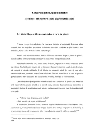 138
Catedrala gotică, spaţiu iniţiatic:
alchimie, arhitectură sacră şi geometrie sacră
7.1. Victor Hugo şi ideea catedralei ca o carte de piatră
A doua perspectivă referitoare la caracterul iniţiatic al catedralei depăşeşte sfera
creştină, fără a o nega însă pe aceasta. O ilustrare excelentă – celebră pe plan literar – este
romanul „Notre-Dame de Paris” al lui Victor Hugo.
Atunci când autorul romantic francez considera catedrala drept o „carte de piatră“,
avea în vedere ambele tipuri de cunoaştere în care puteai fi iniţiat în catedrală.
Personajul romanului său, Notre Dame de Paris, împăca în el însuşi cele două tipuri
de iniţiere, fiind atât preot creştin, cât şi alchimist. Autorul romantic a reuşit, în acest roman,
să readucă în atenţia publicului Evul Mediu, cu oamenii, stilul de viaţă şi, mai ales,
monumentele sale, catedrala Notre-Dame din Paris fiind nu numai locul în care se petrece
partea cea mai mare a acţiunii, dar şi adevăratul personaj principal al acestui roman..
Una dintre ideile principale ale romanului este cea a catedralei în special şi a operei de
artă medievale în general privită ca o imensă carte, care şi-a făcut datoria de transmitere a
cunoaşterii înainte de apariţia tiparului. Iată cel mai cunoscut fragment care ilustrează această
concepţie:
„– Pe legea mea, despre ce cărţi vorbiţi?
– Iată una din ele, spuse arhidiaconul.
Şi deschizând fereastra chiliei, arătă cu degetul imensa biserică Notre-Dame, care,
desenându-şi pe un cer înstelat silueta neagră a celor două turle, a coapselor ei de piatră şi a
crupei monstruoase, părea un enorm sfinx cu două capete aşezat în mijlocul oraşului.150
“
150
Victor Hugo, Notre-Dame de Paris, Editura Rao, Bucureşti, 1996, p. 207.
 