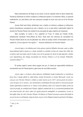 139
Ideea exprimată aici de Hugo nu era nouă, ci îşi are originile chiar în epoca medievală.
Numeroşi alchimişti au folosit sculptura şi arhitectura pentru a-şi transmite ideile, cu ajutorul
simbolurilor, iar unul dintre cele mai cunoscute exemple în acest sens este cel al lui Nicolas
Flamel.
Acesta fiind unul dintre alchimiştii care a înţeles să utilizeze sculptura şi arhitectura
pentru transmiterea cunoaşterii pe care o deţinea, nu ni se pare deloc surprinzător faptul că
numele lui Nicolas Flamel este amintit în nu mai puţin de şapte capitole ale romanului.
Spre exemplu, în cartea a 4-a, capitolul al V-lea, îl vedem pe Claude Frollo,
arhidiaconul catedralei Notre-Dame de Paris, fiind mult mai interesat de mormântul lui
Nicolas Flamel decât de cele ale părinţilor săi, aflate în acelaşi cimitir al Inocenţilor care este
amintit în „Cartea figurilor hieroglifice“ – lucrarea alchimică a lui Nicolas Flamel.
„Lucrul sigur e că arhidiaconul vizita adesea cimitirul Sfinţilor Inocenţi, unde se aflau
înmormântaţi tatăl şi mama sa, e drept, laolaltă cu celelalte victime ale ciumei din 1466; dar
că părea mult mai puţin smerit în faţa crucii de la groapa lor decât în faţa figurilor ciudate
care împodobeau din belşug mormântul lui Nicolas Flamel şi al lui Claude PeRenélle,
construit alături151
“.
În acelaşi capitol, numai câteva pagini mai jos, îl vedem pe respectabilul arhidiacon
scormonind casa lui Flamel pentru a găsi urme ale activităţii acestuia:
„Lucru sigur e că fusese văzut adeseori străbătând strada Lombarzilor şi intrând pe
furiş într-o căsuţă aflată la colţul dintre strada Scriitorilor şi strada Marivault. Acolo era
casa pe care Nicolas Flamel o clădise şi unde murise pe la 1417; mereu pustie de atunci,
casa începea să se ruineze, căci hermetiştii şi alchimiştii din toate ţările îi stricaseră pereţii
numai zgâriindu-şi numele pe ei. Câţiva vecini afirmau chiar că îl văzuseră odată, printr-un
ochi de pivniţă, pe arhidiaconul Claude, săpând, mutând din loc şi scormonind pământul din
cele două beciuri ale căror ziduri de sprijin fuseseră zmângălite cu nenumărate versuri şi
hieroglife chiar de către Nicolas Flamel. Se bănuia că Flamel ascunsese piatra filosofală în
aceste beciuri şi alchimiştii, timp de două veacuri, de la Magistri până la părintele Pacifique,
151
Ibid., p. 184.
 