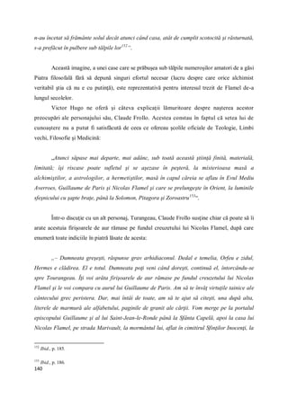 140
n-au încetat să frământe solul decât atunci când casa, atât de cumplit scotocită şi răsturnată,
s-a prefăcut în pulbere sub tălpile lor152
“.
Această imagine, a unei case care se prăbuşea sub tălpile numeroşilor amatori de a găsi
Piatra filosofală fără să depună singuri efortul necesar (lucru despre care orice alchimist
veritabil ştia că nu e cu putinţă), este reprezentativă pentru interesul trezit de Flamel de-a
lungul secolelor.
Victor Hugo ne oferă şi câteva explicaţii lămuritoare despre naşterea acestor
preocupări ale personajului său, Claude Frollo. Acestea constau în faptul că setea lui de
cunoaştere nu a putut fi satisfăcută de ceea ce ofereau şcolile oficiale de Teologie, Limbi
vechi, Filosofie şi Medicină:
„Atunci săpase mai departe, mai adânc, sub toată această ştiinţă finită, materială,
limitată; îşi riscase poate sufletul şi se aşezase în peşteră, la misterioasa masă a
alchimiştilor, a astrologilor, a hermetiştilor, masă în capul căreia se aflau în Evul Mediu
Averroes, Guillaume de Paris şi Nicolas Flamel şi care se prelungeşte în Orient, la luminile
sfeşnicului cu şapte braţe, până la Solomon, Pitagora şi Zoroastru153
“.
Într-o discuţie cu un alt personaj, Turangeau, Claude Frollo susţine chiar că poate să îi
arate acestuia firişoarele de aur rămase pe fundul creuzetului lui Nicolas Flamel, după care
enumeră toate indiciile în piatră lăsate de acesta:
„– Dumneata greşeşti, răspunse grav arhidiaconul. Dedal e temelia, Orfeu e zidul,
Hermes e clădirea. El e totul. Dumneata poţi veni când doreşti, continuă el, întorcându-se
spre Tourangeau. Îţi voi arăta firişoarele de aur rămase pe fundul creuzetului lui Nicolas
Flamel şi le voi compara cu aurul lui Guillaume de Paris. Am să te învăţ virtuţile tainice ale
cântecului grec peristera. Dar, mai întâi de toate, am să te ajut să citeşti, una după alta,
literele de marmură ale alfabetului, paginile de granit ale cărţii. Vom merge pe la portalul
episcopului Guillaume şi al lui Saint-Jean-le-Ronde până la Sfânta Capelă, apoi la casa lui
Nicolas Flamel, pe strada Marivault, la mormântul lui, aflat în cimitirul Sfinţilor Inocenţi, la
152
Ibid., p. 185.
153
Ibid., p. 186.
 