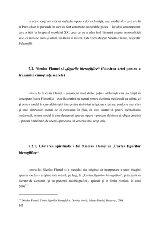 142
În acest scop, am ales să analizăm opera a doi alchimişti, unul medieval – care a trăit
la Paris chiar în perioada în care au fost construite catedralele gotice – iar altul contemporan,
care a trăit la începutul secolului XX, ceea ce nu a adus însă lămuriri asupra personalităţii
sale, ce rămâne, încă şi astăzi, învăluită în mister. Este vorba despre Nicolas Flamel, respectiv
Fulcanelli.
7.2. Nicolas Flamel şi „figurile hieroglifice“ (folosirea artei pentru a
transmite cunoştinţe secrete)
Istoria lui Nicolas Flamel – considerat unul dintre puţinii alchimişti care au reuşit să
descopere Piatra Filosofală – este ilustrativă nu numai pentru alchimia medievală ca ştiinţă, ci
şi pentru modul în care alchimiştii interpretau simboluri religioase creştine, conform unei chei
şi unui simbolism numai de ei cunoscut. În plus, ea este ilustrativă pentru mentalitatea
medievală, pentru modul în care demersuri aparent opuse – precum alchimia şi religia creştină
– puteau fi utilizate, de aceeaşi persoană, în vederea unui scop unic.
7.2.1. Căutarea spirituală a lui Nicolas Flamel şi „Cartea figurilor
hieroglifice“
Istoria lui Nicolas Flamel şi a modului său original de interpretare a unor imagini
aparent exclusiv creştine este redată, pe larg, în „Cartea figurilor hieroglifice“, principala sa
lucrare de alchimie (şi cu pretenţii autobiografice), apărută şi în limba română, în anul
2009155
.
155
Nicolas Flamel, Cartea figurilor hieroglifice. Dorinţa dorită, Editura Herald, Bucureşti, 2009.
 