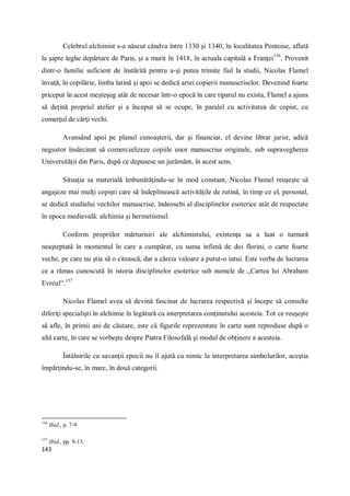 143
Celebrul alchimist s-a născut cândva între 1330 şi 1340, în localitatea Pontoise, aflată
la şapte leghe depărtare de Paris, şi a murit în 1418, în actuala capitală a Franţei156
. Provenit
dintr-o familie suficient de înstărită pentru a-şi putea trimite fiul la studii, Nicolas Flamel
învaţă, în copilărie, limba latină şi apoi se dedică artei copierii manuscriselor. Devenind foarte
priceput în acest meşteşug atât de necesar într-o epocă în care tiparul nu exista, Flamel a ajuns
să deţină propriul atelier şi a început să se ocupe, în paralel cu activitatea de copist, cu
comerţul de cărţi vechi.
Avansând apoi pe planul cunoaşterii, dar şi financiar, el devine librar jurist, adică
negustor însărcinat să comercializeze copiile unor manuscrise originale, sub supravegherea
Universităţii din Paris, după ce depusese un jurământ, în acest sens.
Situaţia sa materială îmbunătăţindu-se în mod constant, Nicolas Flamel reuşeşte să
angajeze mai mulţi copişti care să îndeplinească activităţile de rutină, în timp ce el, personal,
se dedică studiului vechilor manuscrise, îndeosebi al disciplinelor esoterice atât de respectate
în epoca medievală: alchimia şi hermetismul.
Conform propriilor mărturisiri ale alchimistului, existenţa sa a luat o turnură
neaşteptată în momentul în care a cumpărat, cu suma infimă de doi florini, o carte foarte
veche, pe care nu ştia să o citească, dar a căreia valoare a putut-o intui. Este vorba de lucrarea
ce a rămas cunoscută în istoria disciplinelor esoterice sub numele de „Cartea lui Abraham
Evreul“.157
Nicolas Flamel avea să devină fascinat de lucrarea respectivă şi începe să consulte
diferiţi specialişti în alchimie în legătură cu interpretarea conţinutului acesteia. Tot ce reuşeşte
să afle, în primii ani de căutare, este că figurile reprezentate în carte sunt reproduse după o
altă carte, în care se vorbeşte despre Piatra Filosofală şi modul de obţinere a acesteia.
Întâlnirile cu savanţii epocii nu îl ajută cu nimic la interpretarea simbolurilor, aceştia
împărţindu-se, în mare, în două categorii.
156
Ibid., p. 7-9
157
Ibid., pp. 9-13.
 