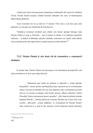 145
Având acum cheia necesară pentru interpretarea simbolurilor din Cartea lui Abraham
Evreul, Nicolas Flamel reuşeşte, urmând întocmai indicaţiile din carte, să desăvârşească
Marea Operă alchimică.
Acest eveniment are loc pe data de 17 ianuarie 1382, într-o zi de luni, spre orele
prânzului, iar mai apoi este interpretată de încă două ori.
Văzându-şi încununat rezultatul unei căutări care durase aproape întreaga viaţă,
Nicolas Flamel şi soţia sa, Perenelle – care îl asistase la căutări şi la săvârşirea operaţiilor
alchimice – se dedică, la bătrâneţe, operelor caritabile, construiesc trei capele, oferă diferite
rente şi donaţii pentru alte şapte biserici şi ajută numeroşi oameni sărmani159
.
7.2.2. Nicolas Flamel şi cele două căi de transmitere a cunoaşterii
alchimice
În acelaşi timp, Nicolas Flamel este preocupat şi de transmiterea descoperirilor sale
către posteritate şi, în acest scop, alege două căi:
- Redactarea unor tratate de alchimie şi îndeosebi a „Cărţii figurilor
hieroglifice“, lucrare pretins autobiografică (deşi caracterul real al evenimentelor
narate a fost pus la îndoială), din care sunt desprinse toate evenimentele povestite
mai sus. La aceasta se adaugă şi alte lucrări, precum „Marea explicaţie a Pietrei
Filosofale. Pentru transmutarea tuturor metalelor“, „Mic tratat de alchimie intitulat
Sumarul filosofic“, „Dorinţa dorită sau Comoara filosofiei sau Cartea celor cinci
cuvinte“, „Breviarul“, „Cartea spălărilor“ şi „Testamentul lui Nicolas Flamel“
(lista variază de la o sursă la alta, deoarece există numeroase lucrări ulterioare,
159
Ibid., pp. 21-25.
 