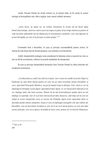 147
Astfel, Nicolas Flamel îşi invită cititorii ca, în primul rând, să fie atenţi la sensul
teologic al hieroglifelor sale, fără a neglija, însă, sensul celălalt, hermetic:
„Acest lucru, aş spune eu, nu trebuie interpretat în niciun alt fel decât după
bunul-simţ teologic, dacă nu cumva acest om negru ar putea să îşi strige uimirea şi pentru că
vede lucrările admirabile ale lui Dumnezeu în transmutarea metalelor, care sunt figurate în
aceste hieroglife, pe care el le priveşte cu atâta atenţie“.163
Constatăm însă o deosebire, în ceea ce priveşte recomandările pentru cititori, în
funcţie de cele două chei de lectură propuse: cea creştină şi cea hermetică.
Astfel, interpretările teologice sunt considerate la îndemna oricui şi autorul nu vine cu
nici un fel de avertisment, referitor la această modalitate de interpretare.
În ceea ce priveşte interpretările hermetice însă, Nicolas Flamel le oferă cititorilor săi
următorul avertisment:
„Conducându-şi astfel încrederea treptat, mai vreau să creadă că aceste Figuri şi
Explicaţii nu sunt deloc făcute pentru cei care nu au văzut niciodată cărţile filosofilor şi
care, ignorând Principiile Metalice, nu pot fi numiţi Copii ai Ştiinţei. Căci, dacă ei vor să
înţeleagă în întregime aceste figuri, ignorând primul Agent, se vor înşela fără îndoială şi nu
vor înţelege nimic din toate acestea. Nimeni să nu mă învinovăţească aşadar dacă nu mă
înţelege cu uşurinţă; căci el va fi mai vinovat decât mine deoarece, atât timp cât nu este un
iniţiat în aceste interpretări sacre şi secrete ale Primului Agent (care reprezintă cheia ce
deschide porţile tuturor ştiinţelor), totuşi el vrea să înţeleagă concepţiile cele mai subtile ale
filosofilor, care au fost foarte invidioşi şi care nu le-au scris decât pentru cei care ştiu deja
aceste principii, care nu se găsesc niciodată în nicio carte, pentru că i le lasă lui Dumnezeu,
163
Ibid., p. 60.
 
