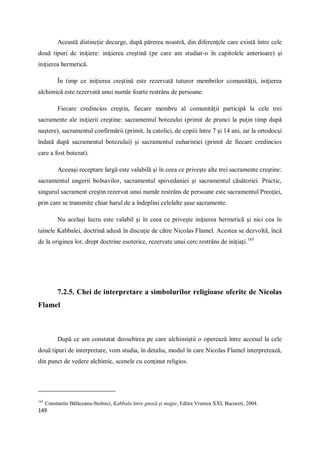 149
Această distincţie decurge, după părerea noastră, din diferenţele care există între cele
două tipuri de iniţiere: iniţierea creştină (pe care am studiat-o în capitolele anterioare) şi
iniţierea hermetică.
În timp ce iniţierea creştină este rezervată tuturor membrilor comunităţii, iniţierea
alchimică este rezervată unui număr foarte restrâns de persoane.
Fiecare credincios creştin, fiecare membru al comunităţii participă la cele trei
sacramente ale iniţierii creştine: sacramentul botezului (primit de prunci la puţin timp după
naştere), sacramentul confirmării (primit, la catolici, de copiii între 7 şi 14 ani, iar la ortodocşi
îndată după sacramentul botezului) şi sacramentul euharistiei (primit de fiecare credincios
care a fost botezat).
Aceeaşi receptare largă este valabilă şi în ceea ce priveşte alte trei sacramente creştine:
sacramentul ungerii bolnavilor, sacramentul spovedaniei şi sacramentul căsătoriei. Practic,
singurul sacrament creştin rezervat unui număr restrâns de persoane este sacramentul Preoţiei,
prin care se transmite chiar harul de a îndeplini celelalte şase sacramente.
Nu acelaşi lucru este valabil şi în ceea ce priveşte iniţierea hermetică şi nici cea în
tainele Kabbalei, doctrină adusă în discuţie de către Nicolas Flamel. Acestea se dezvoltă, încă
de la originea lor, drept doctrine esoterice, rezervate unui cerc restrâns de iniţiaţi.165
7.2.5. Chei de interpretare a simbolurilor religioase oferite de Nicolas
Flamel
După ce am constatat deosebirea pe care alchimiştii o operează între accesul la cele
două tipuri de interpretare, vom studia, în detaliu, modul în care Nicolas Flamel interpretează,
din punct de vedere alchimic, scenele cu conţinut religios.
165
Constantin Bălăceanu-Stolnici, Kabbala între gnoză şi magie, Editra Vremea XXI, Bucureti, 2004.
 