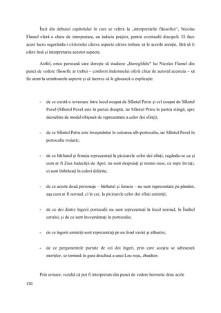 150
Încă din debutul capitolului în care se referă la „interpretările filosofice“, Nicolas
Flamel oferă o cheie de interpretare, un indiciu preţios, pentru eventualii discipoli. El face
acest lucru sugerându-i cititorului câteva aspecte cărora trebuie să le acorde atenţie, fără să îi
ofere însă şi interpretarea acestor aspecte.
Astfel, orice persoană care doreşte să studieze „hieroglifele“ lui Nicolas Flamel din
punct de vedere filosofic ar trebui – conform îndemnului oferit chiar de autorul acestuia – să
fie atent la următoarele aspecte şi să încerce să le găsească o explicaţie:
- de ce există o inversare între locul ocupat de Sfântul Petru şi cel ocupat de Sfântul
Pavel (Sfântul Pavel este în partea dreaptă, iar Sfântul Petru în partea stângă, spre
deosebire de modul obişnuit de reprezentare a celor doi sfinţi);
- de ce Sfântul Petru este înveşmântat în culoarea alb-portocaliu, iar Sfântul Pavel în
portocaliu roşiatic;
- de ce bărbatul şi femeia reprezentaţi la picioarele celor doi sfinţi, rugându-se ca şi
cum ar fi Ziua Judecăţii de Apoi, nu sunt despuiaţi şi numai oase, ca nişte înviaţi,
ci sunt îmbrăcaţi în culori diferite;
- de ce aceste două personaje – bărbatul şi femeia – nu sunt reprezentate pe pământ,
aşa cum ar fi normal, ci în cer, la picioarele celor doi sfinţi amintiţi;
- de ce doi dintre îngerii portocalii nu sunt reprezentaţi la locul normal, în Înaltul
cerului, şi de ce sunt înveşmântaţi în portocaliu;
- de ce îngerii amintiţi sunt reprezentaţi pe un fond violet şi albastru;
- de ce pergamentele purtate de cei doi îngeri, prin care aceştia se adresează
morţilor, se termină în gura deschisă a unui Leu roşu, zburător.
Prin urmare, rezultă că pot fi interpretate din punct de vedere hermetic doar acele
 