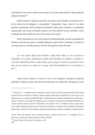 151
reprezentări în care există o abatere de la normă, în care apar unele deosebiri, faţă de picturile
religioase normale166
.
Nicolas Flamel îi sugerează cititorului să îşi pună aceste întrebări, să pornească de la
ele în efortul său de înţelegere a „hieroglifelor“. Respectând o lege a tăcerii el nu oferă
explicaţii suplimentare, însă îşi dirijează mai departe cititorul spre cunoaştere, cu următoarea
argumentaţie: este exclus ca desenele respective să fi fost realizate în acest mod fără o cauză
conştientă, de unde rezultă că în ele au fost ascunse mari secrete.
Foarte interesantă este însă, din perspectivă transdisciplinară, metoda recomandată de
alchimist cititorului său, pentru a dobândi înţelegerea nepotrivirilor evidenţiate. El trebuie să
se roage, pentru ca secretele respective să îi fie descoperite de către divinitate:
„Aş vrea aşadar, după aceste întrebări şi după multe altele, pe care am putea cu
îndreptăţire să le punem, deschizând pe deplin ochii Spiritului, să ajungă la concluzia că,
acest lucru nefiind făcut fără o cauză, trebuie ca pe scoarţa lor să fi fost reprezentate câteva
mari secrete, pentru care trebuie să se roage, astfel încât Dumnezeu să i le descopere şi
lui“.167
Astfel, nivelul obişnuit, al vieţii de zi cu zi, este transgresat, cunoaşterea respectivă
neputând fi obţinută exclusiv prin eforturile intelectuale ale căutătorului. Dimpotrivă, acesta
166
Această idee – a camuflării anumitor cunoştinţe secrete în opera de artă, prin metoda realizării acestor opera
de artă într-un alt mod decât cel obişnuit, conform regulilor uzuale, poate fi regăsită într-o sursă care nu are o
legătură precisă, ce ar putea fi stabilită fără dubii, cu tradiţia hermetic medievală europeană. Este vorba despre o
referire la modul în care iniţiaţii din Babilonul antic îşi camuflau cunoştinţele prin intermediul diferitelor arte,
referire regăsită în lucrarea „Récits de Belzebuth à son petit-fils“ de G. I. Gurdjieff. Conform acestei surse,
vechii maeştri babilonieni foloseau această metodă de transmitere a cunoaşterii prin intermediul următoarelor
tipuri de artă: ceremonii civile şi religioase, arhitectură, pictură, dansuri religioase şi populare, sculptură, teatru şi
muzică. Tema este tratată pe larg, în lucrarea amintită, în captiolul despre artă: G. I. Gurdjeff, Récits de
Belzebuth à son petit-fils, Edition du Rocher, 1996, p. 430-502.
167
Nicolas Flamel, Cartea figurilor hieroglifice, p. 66.
 