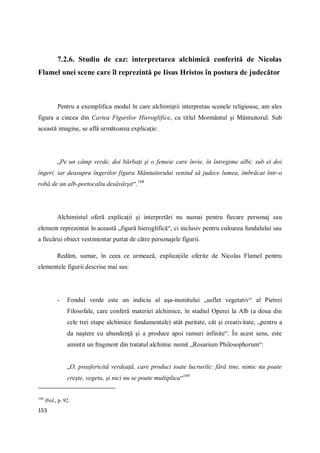 153
7.2.6. Studiu de caz: interpretarea alchimică conferită de Nicolas
Flamel unei scene care îl reprezintă pe Iisus Hristos în postura de judecător
Pentru a exemplifica modul în care alchimiştii interpretau scenele religioase, am ales
figura a cincea din Cartea Figurilor Hieroglifice, cu titlul Mormântul şi Mântuitorul. Sub
această imagine, se află următoarea explicaţie:
„Pe un câmp verde, doi bărbaţi şi o femeie care învie, în întregime albi; sub ei doi
îngeri, iar deasupra îngerilor figura Mântuitorului venind să judece lumea, îmbrăcat într-o
robă de un alb-portocaliu desăvârşit“.168
Alchimistul oferă explicaţii şi interpretări nu numai pentru fiecare personaj sau
element reprezentat în această „figură hieroglifică“, ci inclusiv pentru culoarea fundalului sau
a fiecărui obiect vestimentar purtat de către personajele figurii.
Redăm, sumar, în ceea ce urmează, explicaţiile oferite de Nicolas Flamel pentru
elementele figurii descrise mai sus:
- Fondul verde este un indiciu al aşa-numitului „suflet vegetativ“ al Pietrei
Filosofale, care conferă materiei alchimice, în stadiul Operei la Alb (a doua din
cele trei etape alchimice fundamentale) atât puritate, cât şi creativitate, „pentru a
da naştere cu abundenţă şi a produce apoi ramuri infinite“. În acest sens, este
amintit un fragment din tratatul alchimic numit „Rosarium Philosophorum“:
„O, preafericită verdeaţă, care produci toate lucrurile: fără tine, nimic nu poate
creşte, vegeta, şi nici nu se poate multiplica“169
168
Ibid., p. 92.
 