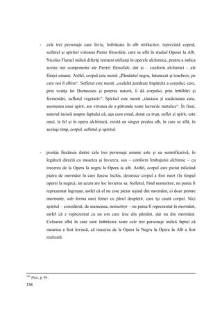 154
- cele trei personaje care învie, îmbrăcate în alb strălucitor, reprezintă coprul,
sufletul şi spiritul viitoarei Pietre filosofale, care se află în stadiul Operei la Alb.
Nicolas Flamel indică diferiţi termeni utilizaţi în operele alchimice, pentru a indica
aceste trei componente ale Pietrei filosofale, dar şi – conform alchimiei – ale
fiinţei umane. Astfel, corpul este numit „Pământul negru, întunecat şi tenebros, pe
care noi îl albim“. Sufletul este numit „cealaltă jumătate împărţită a corpului, care,
prin voinţa lui Dumnezeu şi puterea naturii, îi dă corpului, prin îmbibări şi
fermentări, sufletul vegetativ“. Spiritul este numit „tinctura şi uscăciunea care,
asemenea unui spirit, are virtutea de a pătrunde toate lucrurile metalice“. În final,
autorul insistă asupra faptului că, aşa cum omul, dotat cu trup, suflet şi spirit, este
unul, la fel şi în opera alchimică, există un singur produs alb, în care se află, în
acelaşi timp, corpul, sufletul şi spiritul.
- poziţia fiecăruia dintre cele trei personaje umane este şi ea semnificativă, în
legătură directă cu moartea şi învierea, sau – conform limbajului alchimic – cu
trecerea de la Opera la negru la Opera la alb. Astfel, corpul este pictat ridicând
piatra de mormânt în care fusese închis, deoarece corpul a fost mort (în timpul
operei la negru), iar acum are loc învierea sa. Sufletul, fiind nemuritor, nu putea fi
reprezentat îngropat, astfel că el nu este pictat ieşind din mormânt, ci doar printre
morminte, sub forma unei femei cu părul despletit, care îşi caută corpul. Nici
spiritul – considerat, de asemenea, nemuritor – nu putea fi reprezentat în mormânt,
astfel că e reprezentat ca un om care iese din pământ, dar nu din mormânt.
Culoarea albă în care sunt îmbrăcate toate cele trei personaje indică faptul că
moartea a fost învinsă, că trecerea de la Opera la Negru la Opera la Alb a fost
realizată.
169
Ibid., p. 93.
 