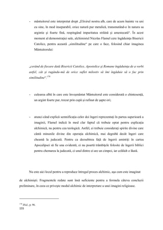 155
- mântuitorul este interpretat drept „Elixirul nostru alb, care de acum înainte va uni
cu sine, în mod inseparabil, orice natură pur metalică, transmutând-o în natura sa
argintie şi foarte fină, respingând impuritatea străină şi amestecată“. În acest
moment al demonstraţiei sale, alchimistul Nicolas Flamel cere îngăduinţa Bisericii
Catolice, pentru această „similitudine“ pe care o face, folosind chiar imaginea
Mântuitorului:
„cerând de fiecare dată Bisericii Catolice, Apostolice şi Romane îngăduinţa de a vorbi
astfel, cât şi rugându-mă de orice suflet milostiv să îmi îngăduie să o fac prin
similitudine“.170
- culoarea albă în care este înveşmântat Mântuitorul este considerată o chintesenţă,
un argint foarte pur, trecut prin cupă şi rafinat de şapte ori;
- atunci când explică semnificaţia celor doi îngeri reprezentaţi în partea superioară a
imaginii, Flamel indică în mod clar faptul că trebuie optat pentru explicaţia
alchimică, nu pentru cea teologică. Astfel, ei trebuie consideraţi spirite divine care
cântă minunile divine din operaţia alchimică, mai degrabă decât îngeri care
cheamă la judecată. Pentru ca deosebirea faţă de îngerii amintiţi în cartea
Apocalipsei să fie una evidentă, ei nu poartă trâmbiţele folosite de îngerii biblici
pentru chemarea la judecată, ci unul dintre ei are un cimpoi, iar celălalt o lăută.
Nu este aici locul pentru a reproduce întregul proces alchimic, aşa cum este imaginat
de alchimişti. Fragmentele redate sunt însă suficiente pentru a formula câteva concluzii
preliminare, în ceea ce priveşte modul alchimic de interpretare a unei imagini religioase.
170
Ibid., p. 96.
 