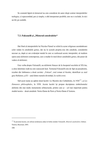 156
Se constată faptul că demersul nu este considerat de autor drept contrar interpretărilor
teologice, ci reprezentând, pur şi simplu, o altă interpretare posibilă, care nu o exclude, în nici
un fel, pe cealaltă.
7.3. Fulcanelli şi „Misterul catedralelor“
Dat fiind că interpretările lui Nicolas Flamel se referă la scene religioase asemănătoare
celor redate în catedralele gotice, dar nu la scenele propriu-zise din catedrale, considerăm
necesar ca, după ce am evidenţiat modul în care se realizează aceste interpretări, să studiem
opera unui alchimist contemporan, care a studiat în mod direct catedralele gotice, din punct de
vedere al alchimiei.
Este vorba despre Fulcanelli, un alchimist francez de la începutul secolului al XX-lea,
a cărui identitate reală nu este cunoscută încă. Termenul Fulcanelli este de fapt un pseudonim,
rezultat din îmbinarea a două cuvinte: „Vulcan“, zeul roman al focului, identificat cu zeul
grec Hefaistos, şi El – unul dintre numele divinităţii, la vechii evrei.
Sub acest nume au apărut două lucrări: Le Mystère des Cathédrales, în 1926171
, şi Les
Demeures philosophales, în 1930. Aceste lucrări îşi propun decriptarea simbolismului
alchimic din mai multe monumente arhitecturale, printre care şi – cel mai important pentru
studiul nostru – două catedrale: Notre-Dame de Paris şi Notre-Dame d’Amiens.
171
În prezenta lucrare, am utilizat următoarea ediţie în limba română: Fulcanelli, Misterul catedralelor, Editura
Nemira, Bucureşti, 2005.
 