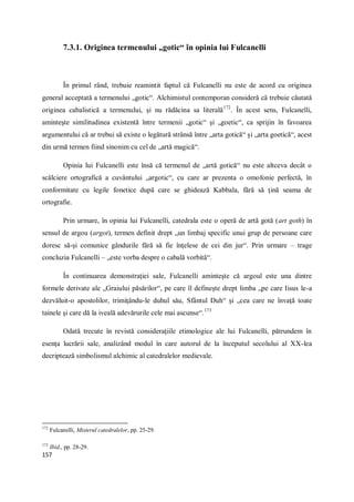 157
7.3.1. Originea termenului „gotic“ în opinia lui Fulcanelli
În primul rând, trebuie reamintit faptul că Fulcanelli nu este de acord cu originea
general acceptată a termenului „gotic“. Alchimistul contemporan consideră că trebuie căutată
originea cabalistică a termenului, şi nu rădăcina sa literală172
. În acest sens, Fulcanelli,
aminteşte similitudinea existentă între termenii „gotic“ şi „goetic“, ca sprijin în favoarea
argumentului că ar trebui să existe o legătură strânsă între „arta gotică“ şi „arta goetică“, acest
din urmă termen fiind sinonim cu cel de „artă magică“.
Opinia lui Fulcanelli este însă că termenul de „artă gotică“ nu este altceva decât o
scâlciere ortografică a cuvântului „argotic“, cu care ar prezenta o omofonie perfectă, în
conformitate cu legile fonetice după care se ghidează Kabbala, fără să ţină seama de
ortografie.
Prin urmare, în opinia lui Fulcanelli, catedrala este o operă de artă gotă (art goth) în
sensul de argou (argot), termen definit drept „un limbaj specific unui grup de persoane care
doresc să-şi comunice gândurile fără să fie înţelese de cei din jur“. Prin urmare – trage
concluzia Fulcanelli – „este vorba despre o cabală vorbită“.
În continuarea demonstraţiei sale, Fulcanelli aminteşte că argoul este una dintre
formele derivate ale „Graiului păsărilor“, pe care îl defineşte drept limba „pe care Iisus le-a
dezvăluit-o apostolilor, trimiţându-le duhul său, Sfântul Duh“ şi „cea care ne învaţă toate
tainele şi care dă la iveală adevărurile cele mai ascunse“.173
Odată trecute în revistă consideraţiile etimologice ale lui Fulcanelli, pătrundem în
esenţa lucrării sale, analizând modul în care autorul de la începutul secolului al XX-lea
decriptează simbolismul alchimic al catedralelor medievale.
172
Fulcanelli, Misterul catedralelor, pp. 25-29.
173
Ibid., pp. 28-29.
 