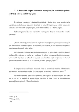 158
7.3.2. Fulcanelli despre elementele necreştine din catedralele gotice:
activităţi laice şi sărbători păgâne
În „Misterul catedralelor“, Fulcanelli subliniază – înainte de a trece propriu-zis la
decriptarea simbolismului alchimic, faptul că, în catedralele gotice, au existat numeroase
elemente care transcende religia creştină, unele dintre ele fiind de-a dreptul păgâne.
Redăm fragmentul în care alchimistul contemporan face în mod deschis această
afirmaţie:
„Boltele îndrăzneţe, nobleţea navei, amploarea proporţiilor şi frumuseţea construcţiei
fac din catedrală o operă originală, de o armonie fără seamăn, pe care înşiruirea liturghiilor
nu izbuteşte să o umple în întregime.
Dacă liniştea şi reculegerea sub lumina spectrală şi multicoloră a înaltelor vitralii
îndeamnă la rugăciune şi împing spre meditaţie, în schimb închegarea lăuntrică, structura,
ornamentele împrăştie şi reflectă, ca o forţă nemaiîntâlnită, nişte simţăminte nu tocmai
pioase, un spirit mai mirean şi, ca să-i spunem pe nume, aproape păgân“174
.
În sprijinul acestei afirmaţii, Fulcanelli vine cu numeroase exemple, referitoare la
desfăşurarea unor activităţi fie laice, fie chiar păgâne, în interiorul catedralelor gotice. 175
Din prima categorie, cea a activităţilor laice, fără legătură cu religia creştină, însă care
nu se află nici în opoziţie cu această religie (ba chiar, în unele cazuri, se desfăşoară sub
patronajul unui episcop), Fulcanelli aminteşte:
174
Ibid., p. 16.
175
Ibid., pp. 18.20.
 