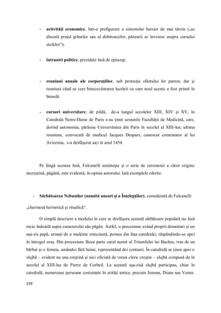 159
- activităţi economice, într-o prefigurare a sistemului bursier de mai târziu („se
discută preţul grânelor sau al dobitoacelor; pânzarii se învoiesc asupra cursului
stofelor“);
- întruniri politice, prezidate însă de episcop;
- reuniuni anuale ale corporaţiilor, sub protecţia sfântului lor patron, dar şi
reuniuni când se cere binecuvântarea lucrării cu care noul ucenic a fost primit în
breaslă.
- cursuri universitare; de pildă, de-a lungul secolelor XIII, XIV şi XV, în
Catedrala Notre-Dame de Paris s-au ţinut sesiunile Facultăţii de Medicină, care,
dorind autonomia, părăsise Universitatea din Paris în secolul al XIII-lea; ultima
reuniune, convocată de medicul Jacques Despars, cunoscut comentator al lui
Avicenna, s-a desfăşurat aici în anul 1454.
Pe lângă acestea însă, Fulcanelli aminteşte şi o serie de ceremonii a căror origine
necreştină, păgână, este evidentă, în opinia autorului. Iată exemplele oferite:
- Sărbătoarea Nebunilor (numită uneori şi a Înţelepţilor), considerată de Fulcanelli
„chermesă hermetică şi ritualică“.
O simplă descriere a modului în care se desfăşura această sărbătoare populară nu lasă
nicio îndoială aspra caracterului său păgân. Astfel, o procesiune având proprii demnitari şi un
aşa-zis papă, urmaţi de o mulţime entuziastă, pornea din faţa catedralei, răspândindu-se apoi
în întregul oraş. Din procesiune făcea parte carul numit al Triumfului lui Bachus, tras de un
bărbat şi o femeie, amândoi fără haine, reprezentând doi centauri. În catedrală se ţinea apoi o
slujbă – evident nu una creştină şi nici oficiată de vreun cleric creştin – slujbă compusă de în
secolul al XIII-lea de Pierre de Corbeil. La această aşa-zisă slujbă participau, chiar în
catedrală, numeroase persoane costumate în zeităţi antice, precum Junona, Diana sau Venus.
 